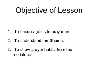 Objective of Lesson
1. To encourage us to pray more.
2. To understand the Shema.
3. To show prayer habits from the
scriptures.
 