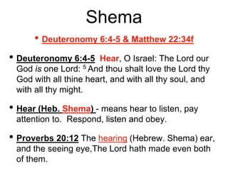 Shema
• Deuteronomy 6:4-5 & Matthew 22:34f
• Deuteronomy 6:4-5 Hear, O Israel: The Lord our
God is one Lord: 5 And thou shalt love the Lord thy
God with all thine heart, and with all thy soul, and
with all thy might.
• Hear (Heb. Shema) - means hear to listen, pay
attention to. Respond, listen and obey.
• Proverbs 20:12 The hearing (Hebrew. Shema) ear,
and the seeing eye,The Lord hath made even both
of them.
 