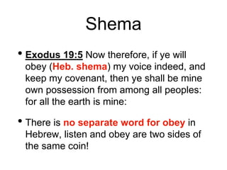 Shema
• Exodus 19:5 Now therefore, if ye will
obey (Heb. shema) my voice indeed, and
keep my covenant, then ye shall be mine
own possession from among all peoples:
for all the earth is mine:
• There is no separate word for obey in
Hebrew, listen and obey are two sides of
the same coin!
 