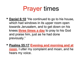 Prayer times
• Daniel 6:10 “He continued to go to his house,
which had windows in its upper room open
towards Jerusalem, and to get down on his
knees three times a day to pray to his God
and praise him, just as he had done
previously.”
• Psalms 55:17 Evening and morning and at
noon, I utter my complaint and moan, and he
hears my voice.
 