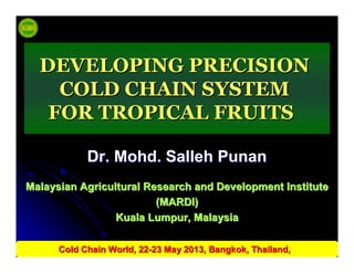 Dr.Dr. MohdMohd.. SallehSalleh PunanPunan
Malaysian Agricultural Research and Development InstituteMalaysian Agricultural Research and Development Institute
(MARDI)(MARDI)
Kuala Lumpur, MalaysiaKuala Lumpur, Malaysia
DEVELOPING PRECISIONDEVELOPING PRECISION
COLD CHAIN SYSTEMCOLD CHAIN SYSTEM
FOR TROPICAL FRUITSFOR TROPICAL FRUITS
Cold Chain World, 22Cold Chain World, 22--23 May 2013, Bangkok, Thailand,23 May 2013, Bangkok, Thailand,
 