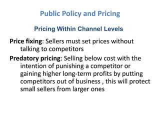 Public Policy and Pricing
        Pricing Within Channel Levels
Price fixing: Sellers must set prices without
    talking to competitors
Predatory pricing: Selling below cost with the
    intention of punishing a competitor or
    gaining higher long-term profits by putting
    competitors out of business , this will protect
    small sellers from larger ones
 