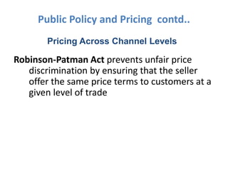Public Policy and Pricing contd..
       Pricing Across Channel Levels

Robinson-Patman Act prevents unfair price
   discrimination by ensuring that the seller
   offer the same price terms to customers at a
   given level of trade
 