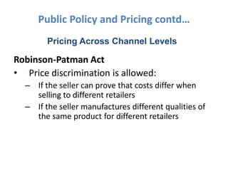 Public Policy and Pricing contd…
        Pricing Across Channel Levels

Robinson-Patman Act
• Price discrimination is allowed:
  – If the seller can prove that costs differ when
    selling to different retailers
  – If the seller manufactures different qualities of
    the same product for different retailers
 