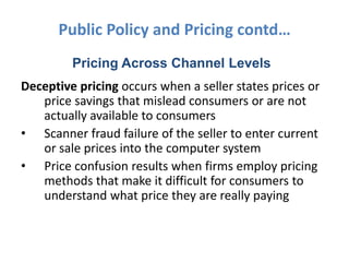 Public Policy and Pricing contd…
         Pricing Across Channel Levels
Deceptive pricing occurs when a seller states prices or
   price savings that mislead consumers or are not
   actually available to consumers
• Scanner fraud failure of the seller to enter current
   or sale prices into the computer system
• Price confusion results when firms employ pricing
   methods that make it difficult for consumers to
   understand what price they are really paying
 