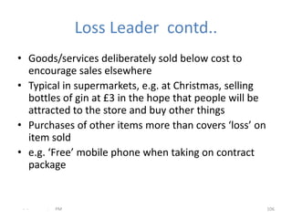Loss Leader contd..
• Goods/services deliberately sold below cost to
  encourage sales elsewhere
• Typical in supermarkets, e.g. at Christmas, selling
  bottles of gin at £3 in the hope that people will be
  attracted to the store and buy other things
• Purchases of other items more than covers ‘loss’ on
  item sold
• e.g. ‘Free’ mobile phone when taking on contract
  package


 - -   .   PM                                            106
 