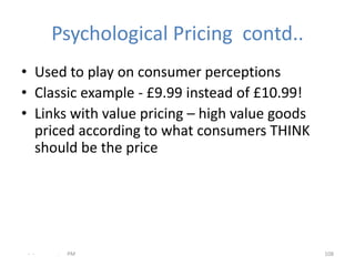 Psychological Pricing contd..
• Used to play on consumer perceptions
• Classic example - £9.99 instead of £10.99!
• Links with value pricing – high value goods
  priced according to what consumers THINK
  should be the price




 - -   .   PM                                   108
 