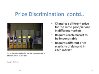Price Discrimination contd..
                                                        • Charging a different price
                                                          for the same good/service
                                                          in different markets
                                                        • Requires each market to
                                                          be impenetrable
                                                        • Requires different price
                                                          elasticity of demand in
                                                          each market
Prices for rail travel differ for the same journey at
different times of the day


Copyright: iStock.com




 - -            .   PM                                                                 110
 