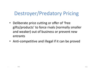 Destroyer/Predatory Pricing
      • Deliberate price cutting or offer of ‘free
        gifts/products’ to force rivals (normally smaller
        and weaker) out of business or prevent new
        entrants
      • Anti-competitive and illegal if it can be proved




- -       .   PM                                            112
 