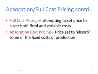 Absorption/Full Cost Pricing contd..
• Full Cost Pricing – attempting to set price to
  cover both fixed and variable costs
• Absorption Cost Pricing – Price set to ‘absorb’
  some of the fixed costs of production




 - -   .   PM                                   114
 