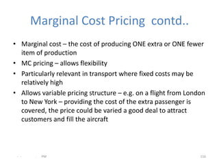 Marginal Cost Pricing contd..
• Marginal cost – the cost of producing ONE extra or ONE fewer
  item of production
• MC pricing – allows flexibility
• Particularly relevant in transport where fixed costs may be
  relatively high
• Allows variable pricing structure – e.g. on a flight from London
  to New York – providing the cost of the extra passenger is
  covered, the price could be varied a good deal to attract
  customers and fill the aircraft



 - -   .   PM                                                   116
 