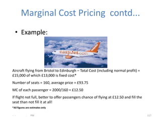 Marginal Cost Pricing contd...
  • Example:




Aircraft flying from Bristol to Edinburgh – Total Cost (including normal profit) =
£15,000 of which £13,000 is fixed cost*
Number of seats = 160, average price = £93.75
MC of each passenger = 2000/160 = £12.50
If flight not full, better to offer passengers chance of flying at £12.50 and fill the
seat than not fill it at all!
*All figures are estimates only

- -         .   PM                                                                       117
 