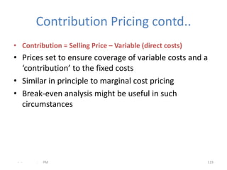 Contribution Pricing contd..
• Contribution = Selling Price – Variable (direct costs)
• Prices set to ensure coverage of variable costs and a
  ‘contribution’ to the fixed costs
• Similar in principle to marginal cost pricing
• Break-even analysis might be useful in such
  circumstances




 - -   .   PM                                              119
 