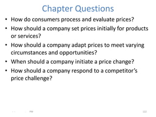 Chapter Questions
• How do consumers process and evaluate prices?
• How should a company set prices initially for products
  or services?
• How should a company adapt prices to meet varying
  circumstances and opportunities?
• When should a company initiate a price change?
• How should a company respond to a competitor’s
  price challenge?




  - -   .   PM                                       122
 