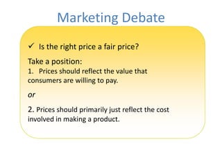 Marketing Debate
 Is the right price a fair price?
Take a position:
1. Prices should reflect the value that
consumers are willing to pay.
or
2. Prices should primarily just reflect the cost
involved in making a product.
 