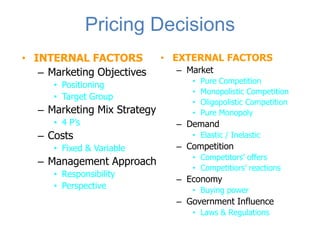 Pricing Decisions
• INTERNAL FACTORS            • EXTERNAL FACTORS
   – Marketing Objectives       – Market
                                   •   Pure Competition
      • Positioning
                                   •   Monopolistic Competition
      • Target Group
                                   •   Oligopolistic Competition
   – Marketing Mix Strategy        •   Pure Monopoly
      • 4 P’s                   – Demand
   – Costs                         • Elastic / Inelastic
      • Fixed & Variable        – Competition
                                   • Competitors’ offers
   – Management Approach
                                   • Competitiors’ reactions
      • Responsibility
                                – Economy
      • Perspective                • Buying power
                                – Government Influence
                                   • Laws & Regulations
 