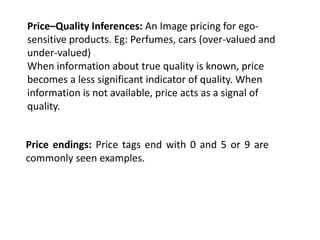 Price–Quality Inferences: An Image pricing for ego-
sensitive products. Eg: Perfumes, cars (over-valued and
under-valued)
When information about true quality is known, price
becomes a less significant indicator of quality. When
information is not available, price acts as a signal of
quality.


Price endings: Price tags end with 0 and 5 or 9 are
commonly seen examples.
 