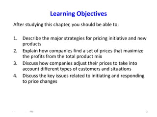 Learning Objectives
 After studying this chapter, you should be able to:

 1. Describe the major strategies for pricing initiative and new
    products
 2. Explain how companies find a set of prices that maximize
    the profits from the total product mix
 3. Discuss how companies adjust their prices to take into
    account different types of customers and situations
 4. Discuss the key issues related to initiating and responding
    to price changes




- -   .   PM                                                   2
 