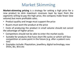 Market Skimming
Market-skimming pricing is a strategy for setting a high price for a
new product to skim maximum revenues layer by layer from the
segments willing to pay the high price, the company make fewer (low
volume) but more profitable sales.
• Product quality and image must support the price
• Buyers must want the product at the price
• Costs of producing the product in small volume should not cancel
the advantage of higher prices
• Competitors should not be able to enter the market easily
• Suitable for products that have short life cycles or which will face
   competition at some point in the future (e.g. after a patent runs
   out)
• Examples include: Playstation, jewellery, digital technology, new
   DVDs, Bic, Biro etc
 