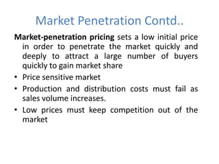 Market Penetration Contd..
Market-penetration pricing sets a low initial price
  in order to penetrate the market quickly and
  deeply to attract a large number of buyers
  quickly to gain market share
• Price sensitive market
• Production and distribution costs must fail as
  sales volume increases.
• Low prices must keep competition out of the
  market
 