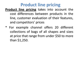 Product line pricing
Product line pricing takes into account the
   cost differences between products in the
   line, customer evaluation of their features,
   and competitors’ prices
* For example channel offers 20 different
   collections of bags of all shapes and sizes
   at price that range from under $50 to more
   than $1,250.
 