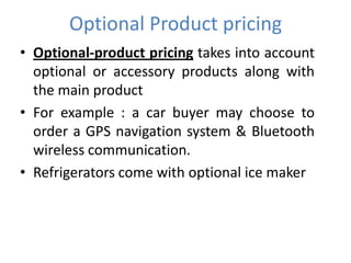 Optional Product pricing
• Optional-product pricing takes into account
  optional or accessory products along with
  the main product
• For example : a car buyer may choose to
  order a GPS navigation system & Bluetooth
  wireless communication.
• Refrigerators come with optional ice maker
 