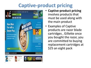 Captive-product pricing
           • Captive-product pricing
             involves products that
             must be used along with
             the main product
           • Examples of Captive
             products are razor blade
             cartridges , Gillette once
             you bought the razor, you
             are committed to buying
             replacement cartridges at
             $25 an eight pack
 