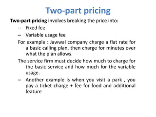Two-part pricing
Two-part pricing involves breaking the price into:
  – Fixed fee
  – Variable usage fee
  For example : Jawwal company charge a flat rate for
      a basic calling plan, then charge for minutes over
      what the plan allows.
  The service firm must decide how much to charge for
      the basic service and how much for the variable
      usage.
  – Another example is when you visit a park , you
      pay a ticket charge + fee for food and additional
      feature
 