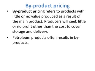 By-product pricing
• By-product pricing refers to products with
  little or no value produced as a result of
  the main product. Producers will seek little
  or no profit other than the cost to cover
  storage and delivery.
• Petroleum products often results in by-
  products.
 