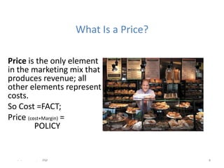 What Is a Price?

Price is the only element
in the marketing mix that
produces revenue; all
other elements represent
costs.
So Cost =FACT;
Price (cost+Margin) =
         POLICY


  - -   .   PM                       4
 