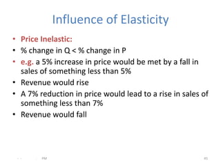 Influence of Elasticity
• Price Inelastic:
• % change in Q < % change in P
• e.g. a 5% increase in price would be met by a fall in
  sales of something less than 5%
• Revenue would rise
• A 7% reduction in price would lead to a rise in sales of
  something less than 7%
• Revenue would fall



 - -   .   PM                                           45
 