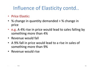 Influence of Elasticity contd..
 • Price Elastic:
 • % change in quantity demanded > % change in
   price
 • e.g. A 4% rise in price would lead to sales falling by
   something more than 4%
 • Revenue would fall
 • A 9% fall in price would lead to a rise in sales of
   something more than 9%
 • Revenue would rise


- -   .   PM                                                46
 