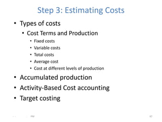 Step 3: Estimating Costs
 • Types of costs
      • Cost Terms and Production
           •   Fixed costs
           •   Variable costs
           •   Total costs
           •   Average cost
           •   Cost at different levels of production

 • Accumulated production
 • Activity-Based Cost accounting
 • Target costing

- -    .   PM                                           47
 