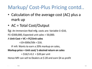 Markup/ Cost-Plus Pricing contd..
 • Calculation of the average cost (AC) plus a
   mark up
 • AC = Total Cost/Output
 Eg: An Immersion Rod mfg. costs are: Variable C=$10,
 FC=$300,000, Expected unit sales = 50,000.
 A Unit Cost = VC + FC/Unit sales
            =10+300k/50k = $16.
    IF mfr. Wants to earn a 20% markup on sales,
 Markup price = Unit cost/ 1-desired return on sales
             = $16/1-0.2 = $20 per unit
 Hence Mfr can sell to Dealers at $ 20 and earn $4 as profit

- -    .   PM                                                  54
 