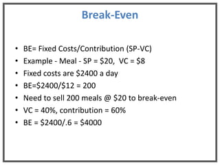 Break-Even

•   BE= Fixed Costs/Contribution (SP-VC)
•   Example - Meal - SP = $20, VC = $8
•   Fixed costs are $2400 a day
•   BE=$2400/$12 = 200
•   Need to sell 200 meals @ $20 to break-even
•   VC = 40%, contribution = 60%
•   BE = $2400/.6 = $4000
 