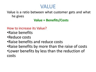 VALUE
Value is a ratio between what customer gets and what
   he gives
                   Value = Benefits/Costs

How to increase its Value?
•Raise benefits
•Reduce costs
•Raise benefits and reduce costs
•Raise benefits by more than the raise of costs
•Lower benefits by less than the reduction of
costs
 