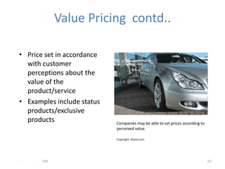 Value Pricing contd..

 • Price set in accordance
   with customer
   perceptions about the
   value of the
   product/service
 • Examples include status
   products/exclusive
   products                  Companies may be able to set prices according to
                             perceived value.

                             Copyright: iStock.com




- -   .   PM                                                                    62
 