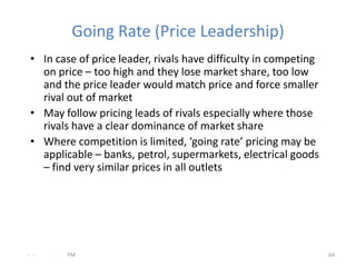 Going Rate (Price Leadership)
 • In case of price leader, rivals have difficulty in competing
   on price – too high and they lose market share, too low
   and the price leader would match price and force smaller
   rival out of market
 • May follow pricing leads of rivals especially where those
   rivals have a clear dominance of market share
 • Where competition is limited, ‘going rate’ pricing may be
   applicable – banks, petrol, supermarkets, electrical goods
   – find very similar prices in all outlets




- -   .   PM                                                      64
 