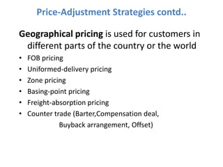 Price-Adjustment Strategies contd..

Geographical pricing is used for customers in
 different parts of the country or the world
•   FOB pricing
•   Uniformed-delivery pricing
•   Zone pricing
•   Basing-point pricing
•   Freight-absorption pricing
•   Counter trade (Barter,Compensation deal,
              Buyback arrangement, Offset)
 