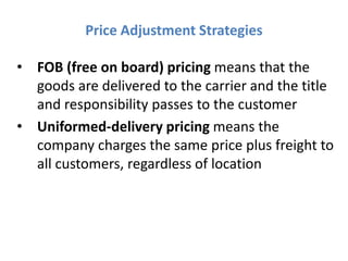 Price Adjustment Strategies

• FOB (free on board) pricing means that the
  goods are delivered to the carrier and the title
  and responsibility passes to the customer
• Uniformed-delivery pricing means the
  company charges the same price plus freight to
  all customers, regardless of location
 