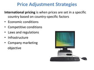 Price Adjustment Strategies
International pricing is when prices are set in a specific
   country based on country-specific factors
• Economic conditions
• Competitive conditions
• Laws and regulations
• Infrastructure
• Company marketing
  objective
 