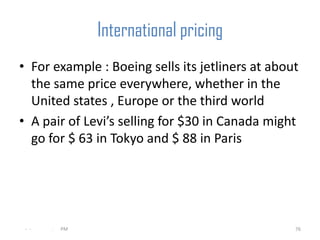 International pricing
• For example : Boeing sells its jetliners at about
  the same price everywhere, whether in the
  United states , Europe or the third world
• A pair of Levi’s selling for $30 in Canada might
  go for $ 63 in Tokyo and $ 88 in Paris




 - -   .   PM                                     76
 