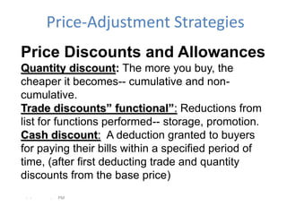 Price-Adjustment Strategies
Price Discounts and Allowances
Quantity discount: The more you buy, the
cheaper it becomes-- cumulative and non-
cumulative.
Trade discounts” functional”: Reductions from
list for functions performed-- storage, promotion.
Cash discount: A deduction granted to buyers
for paying their bills within a specified period of
time, (after first deducting trade and quantity
discounts from the base price)
 - -   .   PM
 
