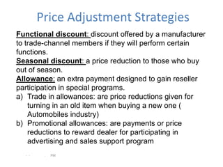 Price Adjustment Strategies
Functional discount: discount offered by a manufacturer
to trade-channel members if they will perform certain
functions.
Seasonal discount: a price reduction to those who buy
out of season.
Allowance: an extra payment designed to gain reseller
participation in special programs.
a) Trade in allowances: are price reductions given for
    turning in an old item when buying a new one (
    Automobiles industry)
b) Promotional allowances: are payments or price
    reductions to reward dealer for participating in
    advertising and sales support program
  - -    .   PM
 