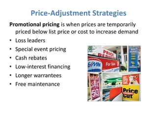 Price-Adjustment Strategies
Promotional pricing is when prices are temporarily
  priced below list price or cost to increase demand
• Loss leaders
• Special event pricing
• Cash rebates
• Low-interest financing
• Longer warrantees
• Free maintenance
 