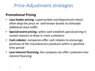 Price-Adjustment strategies
Promotional Pricing
• Loss-leader pricing: supermarkets and department stores
  often drop the price on well known brands to stimulate
  additional store traffic
• Special-event pricing: sellers well establish special pricing in
  certain seasons to draw in more customers
• Cash rebates: companies offer cash rebates to encourage
  purchase of the manufacturers products within a specified
  time period
• Low-interest financing: the company can offer customers low-
  interest financing


  - -    .   PM
 