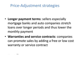 Price-Adjustment strategies


• Longer payment terms: sellers especially
  mortgage banks and auto companies stretch
  loans over longer periods and thus lower the
  monthly payment
• Warranties and service contracts: companies
  can promote sales by adding a free or low cost
  warranty or service contract

  - -     .   PM
 