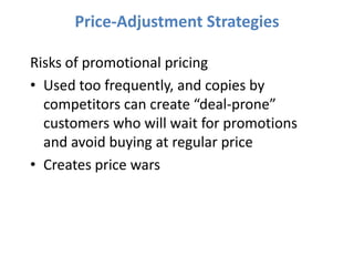 Price-Adjustment Strategies

Risks of promotional pricing
• Used too frequently, and copies by
  competitors can create “deal-prone”
  customers who will wait for promotions
  and avoid buying at regular price
• Creates price wars
 