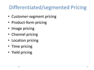 Differentiated/segmented Pricing
 •    Customer-segment pricing
 •    Product-form pricing
 •    Image pricing
 •    Channel pricing
 •    Location pricing
 •    Time pricing
 •    Yield pricing


- -     .   PM                       85
 