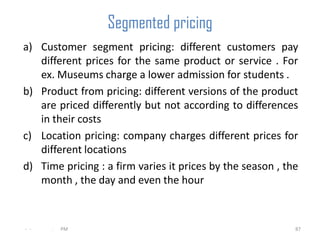 Segmented pricing
a) Customer segment pricing: different customers pay
   different prices for the same product or service . For
   ex. Museums charge a lower admission for students .
b) Product from pricing: different versions of the product
   are priced differently but not according to differences
   in their costs
c) Location pricing: company charges different prices for
   different locations
d) Time pricing : a firm varies it prices by the season , the
   month , the day and even the hour



- -   .   PM                                                87
 